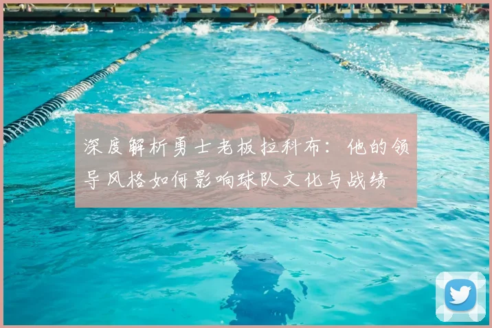 深度解析勇士老板拉科布：他的领导风格如何影响球队文化与战绩