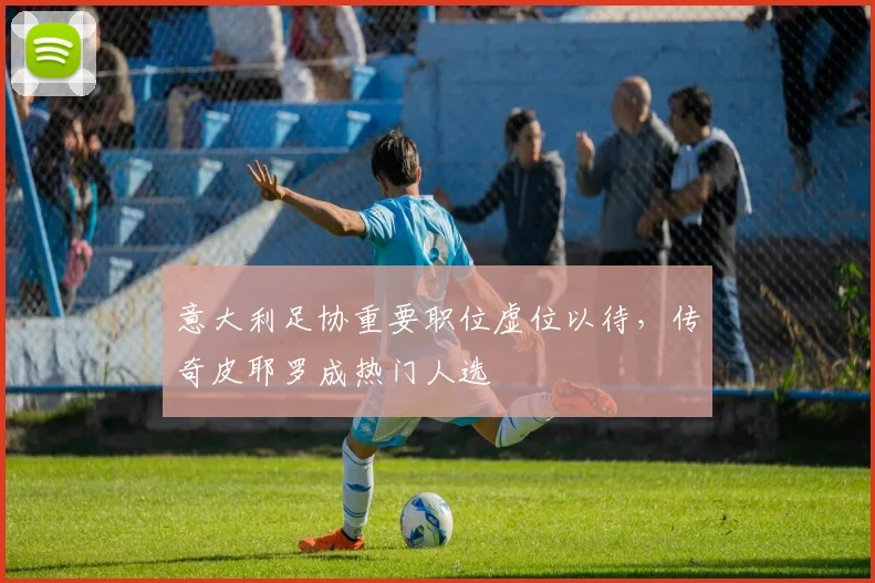 意大利足协重要职位虚位以待,传奇皮耶罗成热门人选