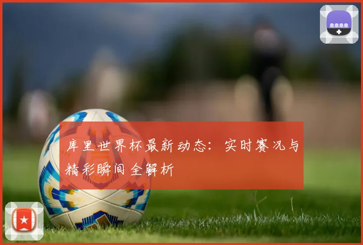 库里世界杯最新动态:实时赛况与精彩瞬间全解析