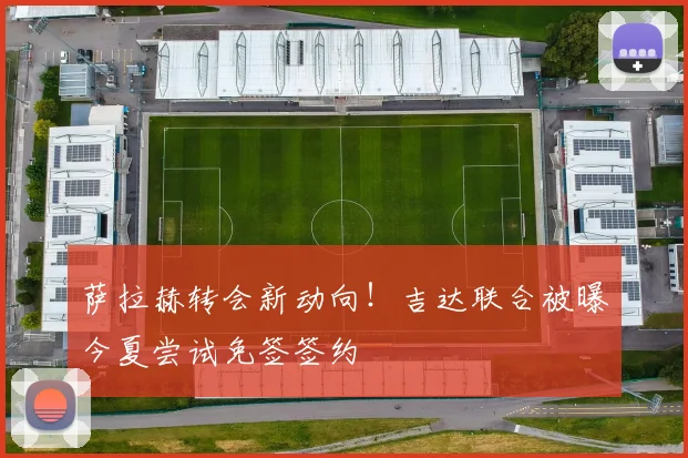 萨拉赫转会新动向!吉达联合被曝今夏尝试免签签约