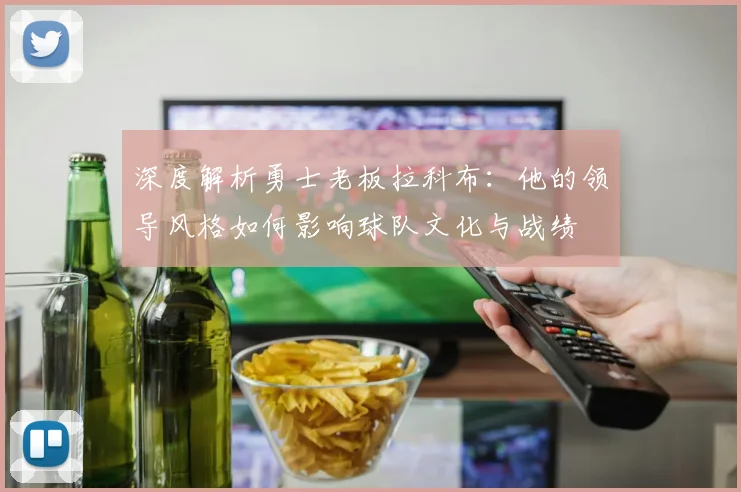 深度解析勇士老板拉科布：他的领导风格如何影响球队文化与战绩