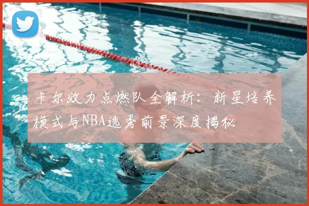 卡尔效力点燃队全解析：新星培养模式与NBA选秀前景深度揭秘