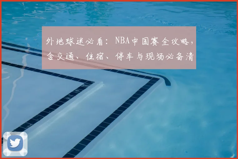 外地球迷必看:NBA中国赛全攻略,含交通、住宿、停车与现场必备清单