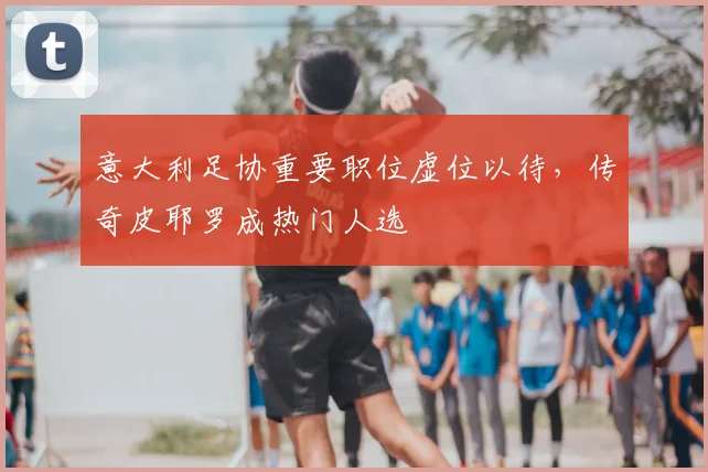 意大利足协重要职位虚位以待,传奇皮耶罗成热门人选