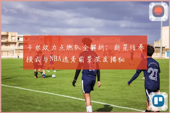 卡尔效力点燃队全解析：新星培养模式与NBA选秀前景深度揭秘