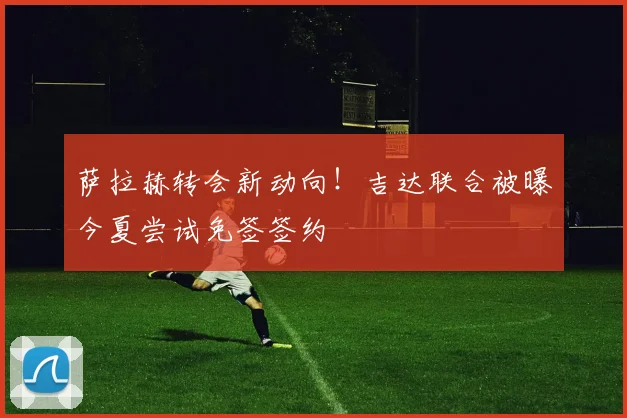 萨拉赫转会新动向！吉达联合被曝今夏尝试免签签约