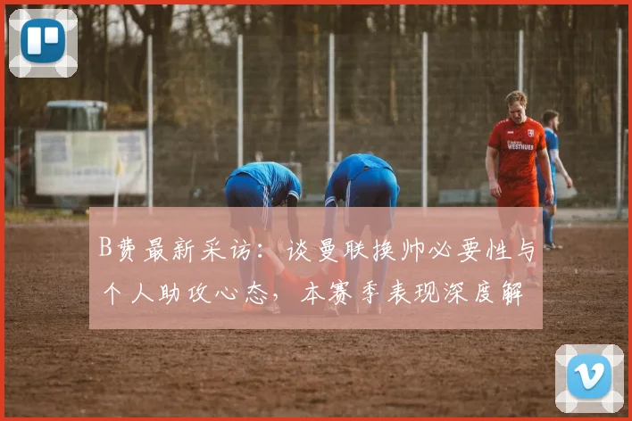 B费最新采访:谈曼联换帅必要性与个人助攻心态,本赛季表现深度解析